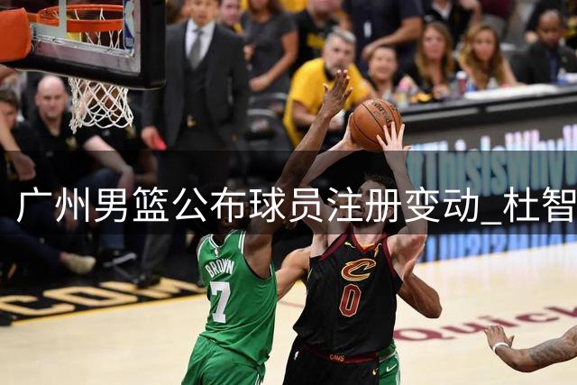 广州男篮公布球员注册变动 杜智博加盟刘文科入队